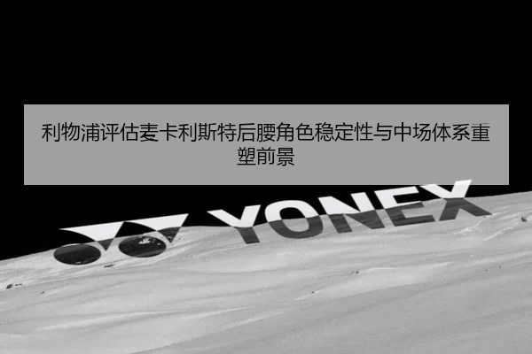 利物浦评估麦卡利斯特后腰角色稳定性与中场体系重塑前景